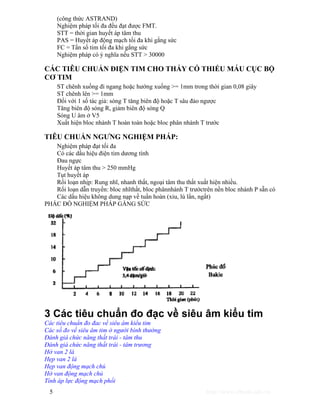(công thức ASTRAND) 
Nghiệm pháp tối đa đều đạt được FMT. 
STT = thời gian huyết áp tâm thu 
PAS = Huyết áp động mạch tối đa khi gắng sức 
FC = Tấn số tim tối đa khi gắng sức 
Nghiệm pháp có ý nghĩa nếu STT > 30000 
CÁC TIÊU CHUẨN ĐIỆN TIM CHO THẤY CÓ THIẾU MÁU CỤC BỘ 
CƠ TIM 
ST chênh xuống đi ngang hoặc hướng xuống >= 1mm trong thời gian 0,08 giây 
ST chênh lên >= 1mm 
Đối với 1 số tác giả: sóng T tăng biên độ hoặc T sâu đảo ngược 
Tăng biên độ sóng R, giảm biên độ sóng Q 
Sóng U âm ở V5 
Xuất hiện bloc nhánh T hoàn toàn hoặc bloc phân nhánh T trước 
TIÊU CHUẨN NGƯNG NGHIỆM PHÁP: 
Nghiệm pháp đạt tối đa 
Có các dấu hiệu điện tim dương tính 
Đau ngực 
Huyết áp tâm thu > 250 mmHg 
Tụt huyết áp 
Rối loạn nhịp: Rung nhĩ, nhanh thất, ngoại tâm thu thất xuất hiện nhiều. 
Rối loạn dẫn truyền: bloc nhĩthất, bloc phânnhánh T trướctrên nền bloc nhánh P sẵn có 
Các dấu hiệu không dung nạp về tuần hoàn (xỉu, lú lẩn, ngất) 
PHÁC ĐỒ NGHIỆM PHÁP GẮNG SỨC 
3 Các tiêu chuẩn đo đạc về siêu âm kiểu tim 
Các tiêu chuẩn đo đac về siêu âm kiểu tim 
Các số đo về siêu âm tim ở người bình thường 
Đánh giá chức năng thất trái - tâm thu 
Đánh giá chức năng thất trái - tâm trương 
Hở van 2 lá 
Hẹp van 2 lá 
Hẹp van động mạch chủ 
Hở van động mạch chủ 
Tính áp lực động mạch phổi 
5 http://www.ebook.edu.vn 
 