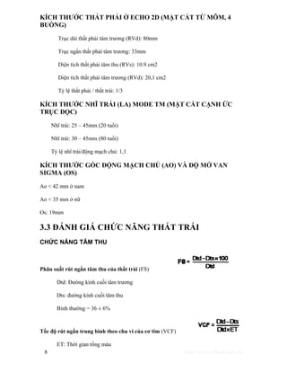 KÍCH THƯỚC THẤT PHẢI Ở ECHO 2D (MẶT CẮT TỪ MÕM, 4 
BUỒNG) 
Trục dài thất phải tâm trương (RVd): 80mm 
Trục ngắn thất phải tâm trương: 33mm 
Diện tích thất phải tâm thu (RVs): 10.9 cm2 
Diện tích thất phải tâm trương (RVd): 20,1 cm2 
Tỷ lệ thất phải / thất trái: 1/3 
KÍCH THƯỚC NHĨ TRÁI (LA) MODE TM (MẶT CẮT CẠNH ỨC 
TRỤC DỌC) 
Nhĩ trái: 25 – 45mm (20 tuổi) 
Nhĩ trái: 30 – 45mm (80 tuổi) 
Tỷ lệ nhĩ trái/động mạch chủ: 1,1 
KÍCH THƯỚC GỐC ĐỘNG MẠCH CHỦ (AO) VÀ ĐỘ MỞ VAN 
SIGMA (OS) 
Ao < 42 mm ở nam 
Ao < 35 mm ở nữ 
Os: 19mm 
3.3 ĐÁNH GIÁ CHỨC NĂNG THẤT TRÁI 
CHỨC NĂNG TÂM THU 
Phân suất rút ngắn tâm thu của thất trái (FS) 
Dtd: Đường kính cuối tâm trương 
Dts: đường kính cuối tâm thu 
Bình thường = 36 ± 6% 
Tốc độ rút ngắn trung bình theo chu vi của cơ tim (VCF) 
ET: Thời gian tống máu 
8 http://www.ebook.edu.vn 
 