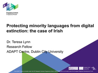 Protecting minority languages from digital
extinction: the case of Irish
Dr. Teresa Lynn
Research Fellow
ADAPT Centre, Dublin City University
The ADAPT Centre is funded under the SFI Research Centres Programme (Grant 13/RC/2106) and is co-funded under the European Regional Development Fund.
 