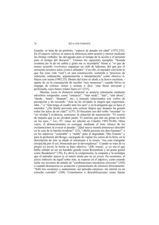 RITA GNUTZMANN76
Genette, se trata de un pretérito, “especie de pasado sin edad” (1972:232).
En El juguete rabioso se marca la diferencia entre actante y emisor mediante
las formas verbales: las del pasado para el tiempo de la acción y el presente
para el tiempo del discurso29
. Veamos los siguientes ejemplos: “Sonada
aventura fue la de mi cañón y grato me es recordarla” frente a: “sé que de
mutuo acuerdo, resolvimos organizar un club de ladrones, del que por el
momento nosotros solos éramos afiliados”. Con ello, el narrador convierte lo
que fue (una vida “real”) en una construcción, sometida a “procesos de
selección, ordenación, argumentación e interpretación” como observa A.
Hayes con razón (1982:23). Dentro del texto se alude a la futura escritura, -
aparte de en la constatación de escribir “mis memorias”- cuando Silvio se
empapa de colores, olores y aromas y dice: “una fiesta universal y
perfumada, cuyo futuro relator fuera yo” (151).
Muchas veces la distancia temporal se anuncia claramente mediante
adverbios temporales como “entonces”, “más tarde”, “aún”, “aún ahora”,
“desde... hasta”, “después”, etc., a menudo relacionados con verbos de
percepción y de recuerdo: “Aún no he olvidado la alegría que experimen-
taba...” o “Aún tengo el cuadro ante los ojos” o en la pregunta que se hace el
narrador: “¿De dónde provenía esta certeza ilógica que después ha guiado
todos los actos de mi vida?” (137). El frecuente uso del verbo “recordar” (o
“no olvidar”) evidencia, asimismo, la situación de enunciación: “Vi rostros
de mujeres que ya no olvidaré jamás. Vi sonrisas que aún me gritan su befa
en los ojos...” (sic, 97; véase mi edición en Cátedra 1985:39-40). Otras
veces, el distanciamiento se consigue mediante el tono irónico de las
exclamaciones al evocar el pasado: “¡Qué nuevo mundo pintoresco descubrí
en la casa de la familia Irzubeta!” (23), “¡Bella persona era don Gaetano!” o
en los adjetivos “venerable” y “noble” para el degradado “Dío Fetente” y
para la profesión del Rengo, encargado de vigilar los carros de la feria; en la
descripción de éste se añade el retruécano a la ironía: “esa cara triangular
enrojecida por el sol, bronceada por la desvergüenza”. Cuando se trata de su
propio yo joven, la ironía se hace afectiva: “¡Oh, ironía!, ¡y yo era el que
había soñado en ser un bandido grande como Rocambole y un poeta genial
como Baudelaire!” (70). Es obvia la comprensión, la simpatía y la nostalgia
que el narrador mayor (y el autor) siente por su yo joven. En ocasiones, el
juicio indirecto de aquél sobre éste, se expresa en el adjetivo, como cuando
tacha sus inventos de antaño de “combinaciones mecánicas absurdas” (102)
o cuando desautoriza su actuación o pensamiento de entonces directamente:
“Subí tres escalones y audazmente -así pensaba entonces- me interné en un
estrecho corredor” (108). Comentarios o descalificaciones como llamar
 