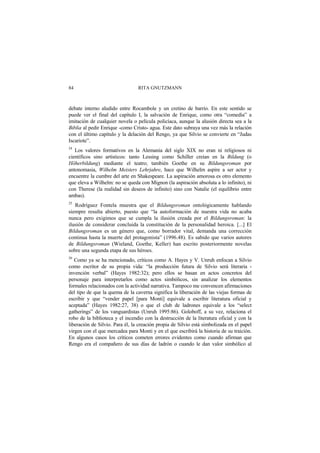 RITA GNUTZMANN84
debate interno aludido entre Rocambole y un cretino de barrio. En este sentido se
puede ver el final del capítulo I, la salvación de Enrique, como otra “comedia” a
imitación de cualquier novela o película policíaca, aunque la alusión directa sea a la
Biblia al pedir Enrique -como Cristo- agua. Este dato subraya una vez más la relación
con el último capítulo y la delación del Rengo, ya que Silvio se convierte en “Judas
Iscariote”.
24
Los valores formativos en la Alemania del siglo XIX no eran ni religiosos ni
científicos sino artísticos: tanto Lessing como Schiller creían en la Bildung (o
Höherbildung) mediante el teatro; también Goethe en su Bildungsroman por
antonomasia, Wilhelm Meisters Lehrjahre, hace que Wilhelm aspire a ser actor y
encuentre la cumbre del arte en Shakespeare. La aspiración amorosa es otro elemento
que eleva a Wilhelm: no se queda con Mignon (la aspiración absoluta a lo infinito), ni
con Therese (la realidad sin deseos de infinito) sino con Natalie (el equilibrio entre
ambas).
25
Rodríguez Fontela muestra que el Bildungsroman ontológicamente hablando
siempre resulta abierto, puesto que “la autoformación de nuestra vida no acaba
nunca pero exigimos que se cumpla la ilusión creada por el Bildungsroman: la
ilusión de considerar concluida la constitución de la personalidad heroica. [...] El
Bildungsroman es un género que, como borrador vital, demanda una corrección
continua hasta la muerte del protagonista” (1996.48). Es sabido que varios autores
de Bildungsroman (Wieland, Goethe, Keller) han escrito posteriormente novelas
sobre una segunda etapa de sus héroes.
26
Como ya se ha mencionado, críticos como A. Hayes y V. Unruh enfocan a Silvio
como escritor de su propia vida: “la producción futura de Silvio será literaria -
invención verbal” (Hayes 1982:32); pero ellos se basan en actos concretos del
personaje para interpretarlos como actos simbólicos, sin analizar los elementos
formales relacionados con la actividad narrativa. Tampoco me convencen afirmaciones
del tipo de que la quema de la caverna significa la liberación de las viejas formas de
escribir y que “vender papel [para Monti] equivale a escribir literatura oficial y
aceptada” (Hayes 1982:27, 38) o que el club de ladrones equivale a los “select
gatherings” de los vanguardistas (Unruh 1995:86). Goloboff, a su vez, relaciona el
robo de la biblioteca y el incendio con la destrucción de la literatura oficial y con la
liberación de Silvio. Para él, la creación propia de Silvio está simbolizada en el papel
virgen con el que mercadea para Monti y en el que escribirá la historia de su traición.
En algunos casos los críticos cometen errores evidentes como cuando afirman que
Rengo era el compañero de sus días de ladrón o cuando le dan valor simbólico al
 
