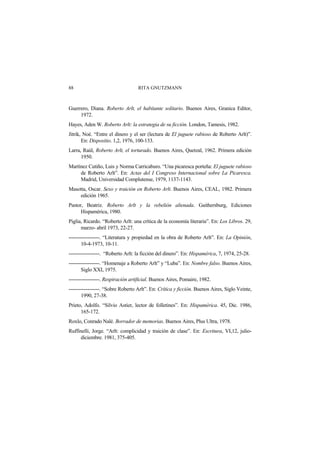 RITA GNUTZMANN88
Guerrero, Diana. Roberto Arlt, el habitante solitario. Buenos Aires, Granica Editor,
1972.
Hayes, Aden W. Roberto Arlt: la estrategia de su ficción. London, Tamesis, 1982.
Jitrik, Noé. “Entre el dinero y el ser (lectura de El juguete rabioso de Roberto Arlt)”.
En: Dispositio. 1,2, 1976, 100-133.
Larra, Raúl, Roberto Arlt, el torturado. Buenos Aires, Quetzal, 1962. Primera edición
1950.
Martínez Cutiño, Luis y Norma Carricaburo. “Una picaresca porteña: El juguete rabioso
de Roberto Arlt”. En: Actas del I Congreso Internacional sobre La Picaresca.
Madrid, Universidad Complutense, 1979, 1137-1143.
Masotta, Oscar. Sexo y traición en Roberto Arlt. Buenos Aires, CEAL, 1982. Primera
edición 1965.
Pastor, Beatriz. Roberto Arlt y la rebelión alienada. Gaithersburg, Ediciones
Hispamérica, 1980.
Piglia, Ricardo. “Roberto Arlt: una crítica de la economía literaria”. En: Los Libros. 29,
marzo- abril 1973, 22-27.
------------------. “Literatura y propiedad en la obra de Roberto Arlt”. En: La Opinión,
10-4-1973, 10-11.
------------------. “Roberto Arlt: la ficción del dinero”. En: Hispamérica, 7, 1974, 25-28.
------------------. “Homenaje a Roberto Arlt” y “Luba”. En: Nombre falso. Buenos Aires,
Siglo XXI, 1975.
------------------. Respiración artificial. Buenos Aires, Pomaire, 1982.
------------------. “Sobre Roberto Arlt”. En: Crítica y ficción. Buenos Aires, Siglo Veinte,
1990, 27-38.
Prieto, Adolfo. “Silvio Astier, lector de folletines”. En: Hispamérica. 45, Dic. 1986,
165-172.
Roxlo, Conrado Nalé. Borrador de memorias. Buenos Aires, Plus Ultra, 1978.
Ruffinelli, Jorge. “Arlt: complicidad y traición de clase”. En: Escritura, VI,12, julio-
diciembre. 1981, 375-405.
 