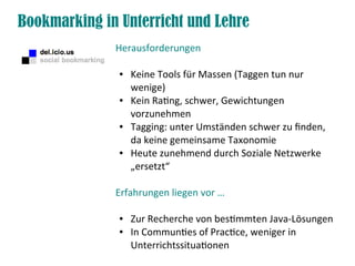 Bookmarking in Unterricht und Lehre
Herausforderungen
● Keine Tools für Massen (Taggen tun nur
wenige)
● Kein Ratng, schwer, Gewichtungen
vorzunehmen
● Tagging: unter Umständen schwer zu fnden,
da keine gemeinsame Taxonomie
● Heute zunehmend durch Soziale Netzwerke
„ersetzt“
Erfahrungen liegen vor …
● Zur Recherche von bestmmten Java-Lösungen
● In Communtes of Practce, weniger in
Unterrichtssituatonen
 