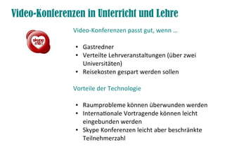 Video-Konferenzen in Unterricht und Lehre
Video-Konferenzen passt gut, wenn …
● Gastredner
● Verteilte Lehrveranstaltungen (über zwei
Universitäten)
● Reisekosten gespart werden sollen
Vorteile der Technologie
● Raumprobleme können überwunden werden
● Internatonale Vortragende können leicht
eingebunden werden
● Skype Konferenzen leicht aber beschränkte
Teilnehmerzahl
 