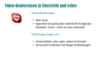 Video-Konferenzen in Unterricht und Lehre
Herausforderungen
● Sehr teuer
● Eigentlich braucht jeder ordentliche Endgeräte
(Headset, Cam) – nicht so weit verbreitet
Erfahrungen liegen vor …
● Universitäten, aber vglw. selten im Einsatz
● Vereinzelt in Schulen mit Skype Verbindungen
 