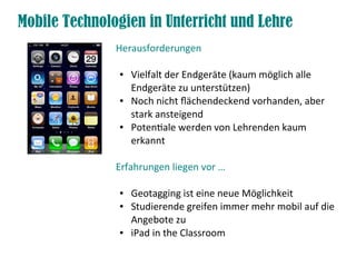 Mobile Technologien in Unterricht und Lehre
Herausforderungen
● Vielfalt der Endgeräte (kaum möglich alle
Endgeräte zu unterstützen)
● Noch nicht fächendeckend vorhanden, aber
stark ansteigend
● Potentale werden von Lehrenden kaum
erkannt
Erfahrungen liegen vor …
● Geotagging ist eine neue Möglichkeit
● Studierende greifen immer mehr mobil auf die
Angebote zu
● iPad in the Classroom
 