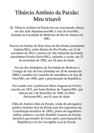 Tibúrcio Antônio da Paixão:
Tibúrcio Antônio da Paixão:
Meu trisavô
Meu trisavô
Dr. Tibúrcio Antônio da Paixão foi um conceituado clínico
em São João Nepomuceno/MG e Juiz de Fora/MG,
formado na Faculdade de Medicina do Rio de Janeiro em
1881.
Nasceu em Senhor do Bom Jesus do Rio Pardo (atualmente
Argirita/MG), então distrito de Rio Pomba, em 22 de
novembro de 1852 e morreu em São Sebastião da Estrela
(atualmente Estrela Dalva/MG), andando a cavalo, em 25
de novembro de 1902, aos 50 anos de idade.
Foi um dos fundadores da Sociedade de Medicina e
Cirurgia de Juiz de Fora (fundada em 20 de outubro de
1889) e membro do Conselho de Intendência de Juiz de
Fora/MG, em 1890, após a proclamação da República.
Foi casado com a professora Maria Augusta da Freiria,
nascida em 1875, em Santa Bárbara do Tugúrio/MG, que
faleceu em 5 de dezembro de 1940, em Belo
Horizonte/MG, aos 65 anos de idade.
Filho de Antônio Júlio da Paixão, irmão do advogado e
político Antônio Jacó da Paixão (um dos signatários da
Constituição brasileira de 1891), primo do engenheiro
militar, político e escritor Rodolfo Gustavo da Paixão
(primeiro governador de Goiás após a proclamação da
República) e tio de Leovigildo Leal da Paixão.
 