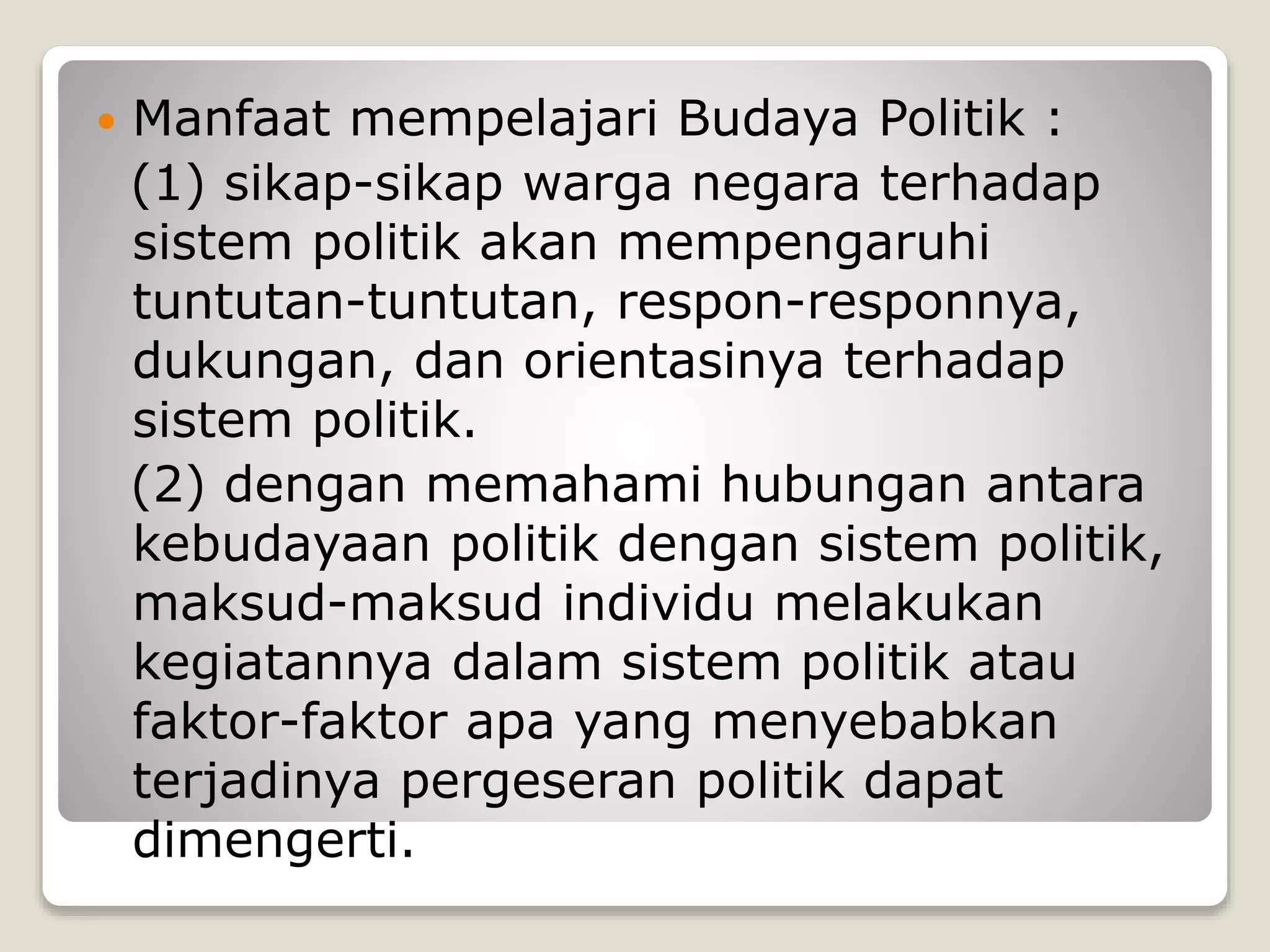  Manfaat mempelajari Budaya Politik :
(1) sikap-sikap warga negara terhadap
sistem politik akan mempengaruhi
tuntutan-tuntutan, respon-responnya,
dukungan, dan orientasinya terhadap
sistem politik.
(2) dengan memahami hubungan antara
kebudayaan politik dengan sistem politik,
maksud-maksud individu melakukan
kegiatannya dalam sistem politik atau
faktor-faktor apa yang menyebabkan
terjadinya pergeseran politik dapat
dimengerti.
 