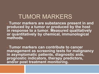 TUMOR MARKERS
• Tumor markers are substances present in and
produced by a tumor or produced by the host
in response to a tumor. Measured qualitatively
or quantitatively by chemical, immunological
methods.
• Tumor markers can contribute to cancer
management as screening tests for malignancy
in asymptomatic patients, diagnostic aids,
prognostic indicators, therapy predictors,
and/or post treatment monitoring.
 