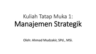 Kuliah Tatap Muka 1:
Manajemen Strategik
Oleh: Ahmad Mudzakir, SPd., MSi.
 