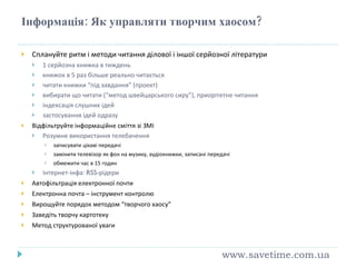 Інформація: Як управляти творчим хаосом? Сплануйте ритм і методи читання ділової і іншої серйозної літератури 1 серйозна книжка в тиждень книжок в 5 раз більше реально читається читати книжки “під завдання” (проект) вибирати що читати (“метод швейцарського сиру”), приорітетне читання індексація слушних ідей застосування ідей одразу Відфільтруйте інформаційне сміття зі ЗМІ Розумне використання телебачення записувати цікаві передачі замінити телевізор як фон на музику, аудіокнижки, записані передачі обмежити час в 15 годин Інтернет-інфа:  RSS- р ідери Автофільтрація електронної почти Електронна почта – інструмент контролю Вирощуйте порядок методом “творчого хаосу” Заведіть творчу картотеку Метод структурованої уваги www.savetime.com.ua 