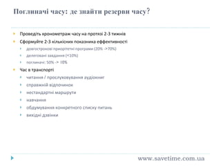 Поглиначі часу :  де знайти резерви часу? Проведіть хронометраж часу на протязі 2-3 тижнів Сформуйте 2-3 кількісних показника еффективності довгострокові приорітетні програми (20% - > 70%) делеговані завдання ( < 10%) поглиначі:  50% - > 10% Час в транспорті читання  /  прослуховування ауд іокниг справжній відпочинок нестандартні маршрути навчання обдумування конкретного списку питань вихідні дзвінки www.savetime.com.ua 