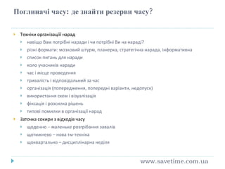 Поглиначі часу :  де знайти резерви часу? Техніки організаціїї нарад навіщо Вам потрібні наради і чи потрібні Ви на нараді? різні формати: мозковий штурм, планерка, стратегічна нарада, інформативна список питань для наради коло учасників наради час і місце проведення тривалість і відповідальний за час організація (попередження, попередні варіанти, недопуск) використання схем і візуалізація фіксація і розсилка рішень типові помилки в організації нарад Заточка сокири з відходів часу щоденно – маленьке розгрібання завалів щотижнево – нова тм-техніка щоквартально – дисциплінарна неділя www.savetime.com.ua 