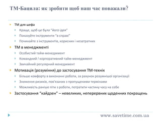ТМ-Бацила :  як зробити щоб наш час поважали ? ТМ для шефа Краще, щоб це була “його ідея” Показуйте інструменти “в справі” Починайте з інструментів, корисних і незатратних ТМ в менеджменті Особистий тайм-менеджмент Командний  /  к орпоративний тайм-менеджмент Звичайний регулярний менеджмент Мотивація (розуміння) до застосування ТМ-технік Більше комфорту в виконанні роботи, за рахунок розумнішої організації Зниження ризиків, пов ’ язаних з пропущеними термінами Можливість раніше піти з роботи, потратити частину часу на себе Застосування “кайдзен” – невеликих, неперервних щоденних покращень www.savetime.com.ua 