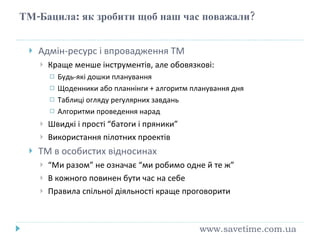 ТМ-Бацила :  як зробити щоб наш час поважали ? Адмін-ресурс і впровадження ТМ Краще менше інструментів, але обовязкові: Будь-які дошки планування Щоденники або планнінги + алгоритм планування дня Таблиці огляду регулярних завдань Алгоритми проведення нарад Швидкі і прості “батоги і пряники” Використання пілотних проектів ТМ в особистих відносинах “ Ми разом” не означає “ми робимо одне й те ж” В кожного повинен бути час на себе Правила спільної діяльності краще проговорити www.savetime.com.ua 