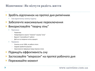 Відпочинок: Як відчути радість життя Зробіть відпочинок на протязі дня ритмічним 5хв відпочинку кожну годину Забезпечте максимальне переключення Використовуйте “творчу лінь” Причини: Перевтома Невідповідність нашого “повинен” нашому “хочу” Відчуття “непотрібності” роботи Дай час на створення чогось кращого Правила: Лінитись на всі 100%, не робити нічого Свідоме прийняття рішення Завантаження інформації перед творчою лінню Підвищіть еффективність сну Застосовуйте “мікросон” на протязі робочого дня Переживайте момент www.savetime.com.ua 
