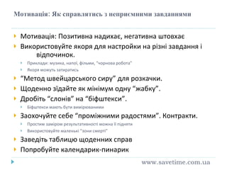 Мотивація: Як справлятись з неприємними завданнями Мотивація: Позитивна надихає, негативна штовхає Використовуйте якоря для настройки на різні завдання і  відпочинок. Приклади: музика, напої, фільми, “чорнова робота” Якоря можуть затиратись “ Метод швейцарського сиру” для розкачки. Щоденно зїдайте як мінімум одну “жабку”. Дробіть “слонів” на “біфштекси”. Біфштекси мають бути вимірюваними Заохочуйте себе “проміжними радостями”. Контракти. Простим заміром результативності можна її підняти Використовуйте маленькі “зони смерті” Заведіть таблицю щоденних справ Попробуйте календарик-пинарик www.savetime.com.ua 