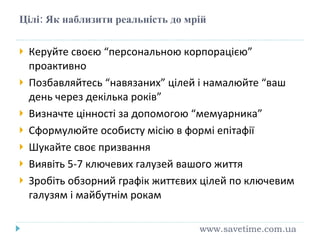Цілі: Як наблизити реальність до мрій Керуйте своєю “персональною корпорацією” проактивно Позбавляйтесь “навязаних” цілей і намалюйте “ваш день через декілька років” Визначте цінності за допомогою “мемуарника” Сформулюйте особисту місію в формі епітафії Шукайте своє призвання Виявіть 5-7 ключевих галузей вашого життя Зробіть обзорний графік життєвих цілей по ключевим галузям і майбутнім рокам www.savetime.com.ua 