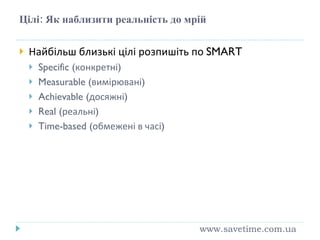 Цілі: Як наблизити реальність до мрій Найбільш близькі цілі розпишіть по  SMART Specific ( конкретні ) Measurable ( вимірювані ) Achievable ( досяжн і ) Real ( реальні ) Time-based ( обмежені в часі )  www.savetime.com.ua 