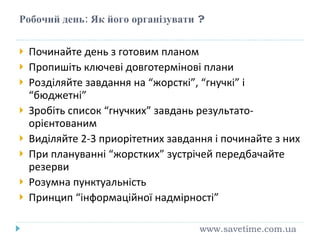 Робочий день: Як його організувати  ? Починайте день з готовим планом Пропишіть ключеві довготермінові плани Розділяйте завдання на “жорсткі”, “гнучкі” і “бюджетні” Зробіть список “гнучких” завдань результато-орієнтованим Виділяйте 2-3 приорітетних завдання і починайте з них При плануванні “жорстких” зустрічей перед б ачайте резерви Розумна пунктуальність Принцип “інформаційної надмірності” www.savetime.com.ua 