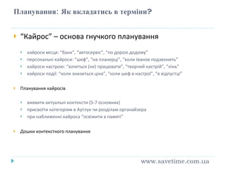 Планування:   Як вкладатись в терм іни ? “ Кайрос” – основа гнучкого планування кайроси місця: “банк”, “автосервіс”, “по дорозі додому” персональні кайроси: “шеф”, “на планерці”, “коли Іванов подзвонить” кайроси настрою: “хочеться (не) працювати”, “творчий настрій”, “лінь” кайроси події: “коли знизиться ціна”, “коли шеф в настрої”, “в відпустці” Планування кайросів виявити актуальні контексти (5-7 основних) присвоїти категоріям в Аутлук чи розділам органайзера при наближенні кайроса “освіжити в памяті” Дошки контекстного планування www.savetime.com.ua 