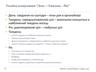 Техніка планування “День – Тиждень - Рік” День: завдання на сьогодні – план дня в органайзері Тиждень: середньотермінові цілі – виконання планується в найближчий тиждень-місяць Рік: довготермінові цілі – глобальні цілі Тиждень: Список завдань на найближчі декілька тижнів Таблиця щотижневих справ Дошка планування з завданнями на найближчі декілька тижнів Список “гнучких завдань на тиждень” з сіткою “жорстких завдань” Рік Ключеві цілі на півроку-рік План ключевих заходів (виставка, відпустка,..) Deadlines Графік днів народжень, памятних дат Список завдань з далеким конкретним сроком виконання www.savetime.com.ua 