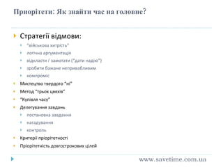 Приорітети: Як знайти час на головне? Стратегії відмови: “ військова хитрість” логічна аргументація відкласти  /  замотати (“дати надію”) зробити бажане непривабливим компроміс Мистецтво твердого “ні” Метод “трьох цвяхів” “ Купівля часу” Делегування завдань постановка завдання нагадування контроль Критерії пріорітетності Пріорітетність довгострокових цілей www.savetime.com.ua 
