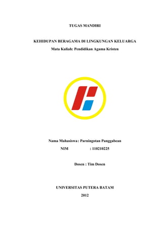 TUGAS MANDIRI



KEHIDUPAN BERAGAMA DI LINGKUNGAN KELUARGA

       Mata Kuliah: Pendidikan Agama Kristen




     Nama Mahasiswa : Parningotan Panggabean

            NIM               : 110210225



                    Dosen : Tim Dosen




         UNIVERSITAS PUTERA BATAM

                       2012
 