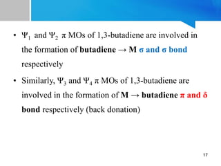 • Ψ1 and Ψ2 π MOs of 1,3-butadiene are involved in
the formation of butadiene → M σ and σ bond
respectively
• Similarly, Ψ3 and Ψ4 π MOs of 1,3-butadiene are
involved in the formation of M → butadiene π and δ
bond respectively (back donation)
17
 