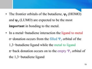 • The frontier orbitals of the butadiene, ψ2 (HOMO)
and ψ3 (LUMO) are expected to be the most
important in bonding to the metal.
• In a metal−butadiene interaction the ligand to metal
σ−donation occurs from the filled Ψ2 orbital of the
1,3−butadiene ligand while the metal to ligand
π−back donation occurs on to the empty Ψ3 orbital of
the 1,3−butadiene ligand
19
 
