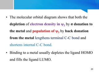 • The molecular orbital diagram shows that both the
depletion of electron density in ψ2 by σ donation to
the metal and population of ψ3 by back donation
from the metal lengthens terminal C-C bond and
shortens internal C-C bond.
• Binding to a metal usually depletes the ligand HOMO
and fills the ligand LUMO.
20
 