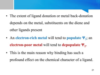 • The extent of ligand donation or metal back-donation
depends on the metal, substituents on the diene and
other ligands present
• An electron-rich metal will tend to populate Ψ3; an
electron-poor metal will tend to depopulate Ψ2.
• This is the main reason why binding has such a
profound effect on the chemical character of a ligand.
21
 
