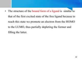 • The structure of the bound form of a ligand is similar to
that of the first excited state of the free ligand because to
reach this state we promote an electron from the HOMO
to the LUMO, thus partially depleting the former and
filling the latter.
22
 
