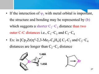 • If the interaction of ψ3 with metal orbital is important,
the structure and bonding may be represented by (b)
which suggests a shorter C2−C3 distance than two
outer C-C distances i.e., C1−C2 and C3−C4
• Ex: in [Cp2Zr(η4-2,3-Me2-C4H4)] C1-C2 and C3−C4
distances are longer than C2−C3 distance
27
 