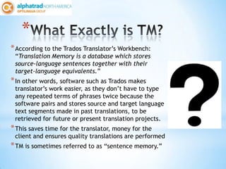 *
* According to the Trados Translator’s Workbench:
 “Translation Memory is a database which stores
 source-language sentences together with their
 target-language equivalents.”
* In other words, software such as Trados makes
 translator’s work easier, as they don’t have to type
 any repeated terms of phrases twice because the
 software pairs and stores source and target language
 text segments made in past translations, to be
 retrieved for future or present translation projects.
* This saves time for the translator, money for the
 client and ensures quality translations are performed
* TM is sometimes referred to as “sentence memory.”
 