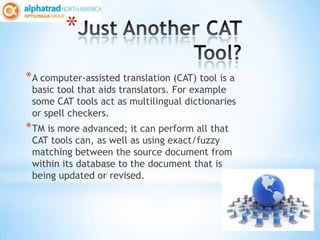 *
* A computer-assisted translation (CAT) tool is a
 basic tool that aids translators. For example
 some CAT tools act as multilingual dictionaries
 or spell checkers.
* TM is more advanced; it can perform all that
 CAT tools can, as well as using exact/fuzzy
 matching between the source document from
 within its database to the document that is
 being updated or revised.
 