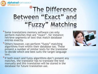 *

* Some translations memory software can only
  perform matches that are “exact”, for instance;
  retrieve segments of text that match database
  entries exactly.
* Others however, can perform “fuzzy” matching
  algorithms from within their database too. These
  present a number of similar texts for the translator
  to decide which one best suits the target language
  text.
* If both exact and fuzzy algorithms don’t present any
  matches, the translator has to translate the text
  manually and this translation will be stored in the
  database for future translation use.
 