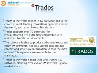 *
* Trados is the world leader in TM software and is the
 choice of most leading translations agencies around
 the world, such as Alphatrad Translations.
* Trados supports over 70 different file
 types, meaning it is extremely compatible with
 almost all translation documents.
* The software is able to produce advanced exact and
 fuzzy TM segments, not only storing text but also
 context and structural information so that the most
 relevant TM segments are available to the
 translator.
* Trados is the world’s most used and trusted TM
 software, claiming over 75% of TM software’s global
 market share.
 