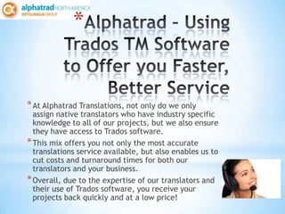 *


* At Alphatrad Translations, not only do we only
  assign native translators who have industry specific
  knowledge to all of our projects, but we also ensure
  they have access to Trados software.
* This mix offers you not only the most accurate
  translations service available, but also enables us to
  cut costs and turnaround times for both our
  translators and your business.
* Overall, due to the expertise of our translators and
  their use of Trados software, you receive your
  projects back quickly and at a low price!
 