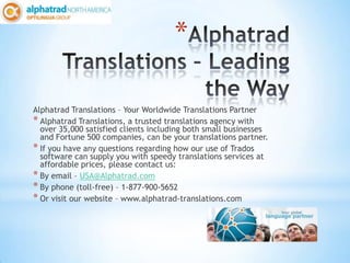 *

Alphatrad Translations – Your Worldwide Translations Partner
* Alphatrad Translations, a trusted translations agency with
  over 35,000 satisfied clients including both small businesses
  and Fortune 500 companies, can be your translations partner.
* If you have any questions regarding how our use of Trados
  software can supply you with speedy translations services at
  affordable prices, please contact us:
* By email – USA@Alphatrad.com
* By phone (toll-free) – 1-877-900-5652
* Or visit our website – www.alphatrad-translations.com
 
