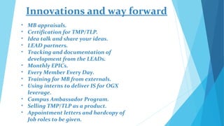 Innovations and way forward
•   MB appraisals.
•   Certification for TMP/TLP.
•   Idea talk and share your ideas.
•   LEAD partners.
•   Tracking and documentation of
    development from the LEADs.
•   Monthly EPICs.
•   Every Member Every Day.
•   Training for MB from externals.
•   Using interns to deliver IS for OGX
    leverage.
•   Campus Ambassador Program.
•   Selling TMP/TLP as a product.
•   Appointment letters and hardcopy of
    Job roles to be given.
 