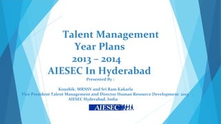 Talent Management
                 Year Plans
                 2013 – 2014
            AIESEC In Hyderabad
                             Presented By :

                   Koushik. MRNSV and Sri Ram Kakarla
Vice President Talent Management and Director Human Resource Development 2013
                       AIESEC Hyderabad, India
 