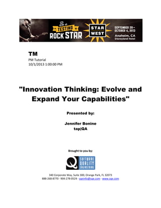 TM
PM Tutorial
10/1/2013 1:00:00 PM

"Innovation Thinking: Evolve and
Expand Your Capabilities"
Presented by:
Jennifer Bonine
tap|QA

Brought to you by:

340 Corporate Way, Suite 300, Orange Park, FL 32073
888-268-8770 ∙ 904-278-0524 ∙ sqeinfo@sqe.com ∙ www.sqe.com

 