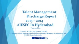 Talent Management
Discharge Report
2013 – 2014
AIESEC In Hyderabad
Presented By :
Koushik. MRNSV and Sri Ram Kakarla
Vice President Talent Management and Director Human Resource Development 2013
AIESEC Hyderabad, India

 