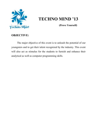 TECHNO MIND ’13
(Prove Yourself)

OBJECTIVE:
The major objective of this event is to unleash the potential of our
youngsters and to get their talent recognized by the industry. This event
will also act as stimulus for the students to furnish and enhance their
analytical as well as computer programming skills.

 