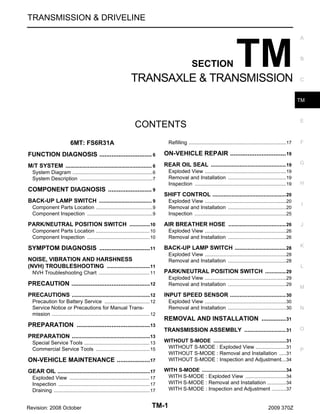 TRANSMISSION & DRIVELINE

SECTION

TM

TRANSAXLE & TRANSMISSION

A

B

C

TM

E

CONTENTS
6MT: FS6R31A

Refilling ...................................................................17
.

F

FUNCTION DIAGNOSIS .............................. 6
.

ON-VEHICLE REPAIR ................................ 19
.

M/T SYSTEM ...................................................... 6
.

REAR OIL SEAL ............................................... 19

G

System Diagram ....................................................... 6
.
System Description .................................................. 7
.

Exploded View ........................................................19
.
Removal and Installation ........................................19
.
Inspection ...............................................................19
.

H

COMPONENT DIAGNOSIS ......................... 9
.

SHIFT CONTROL .............................................. 20

BACK-UP LAMP SWITCH ................................. 9
.
Component Parts Location ....................................... 9
.
Component Inspection ............................................. 9
.

Exploded View ........................................................20
.
Removal and Installation ........................................20
.
Inspection ...............................................................25
.

PARK/NEUTRAL POSITION SWITCH .............10
.

AIR BREATHER HOSE .................................... 26

Component Parts Location ..................................... 10
.
Component Inspection ........................................... 10
.

Exploded View ........................................................26
.
Removal and Installation ........................................26
.

SYMPTOM DIAGNOSIS ............................. 11
.

BACK-UP LAMP SWITCH ................................ 28

NOISE, VIBRATION AND HARSHNESS
(NVH) TROUBLESHOOTING ...........................11
.

I

J

K

Exploded View ........................................................28
.
Removal and Installation ........................................28
.
L

NVH Troubleshooting Chart ................................... 11
.

PARK/NEUTRAL POSITION SWITCH ............. 29

PRECAUTION ............................................. 12
.

Exploded View ........................................................29
.
Removal and Installation ........................................29
.

PRECAUTIONS .................................................12
.

INPUT SPEED SENSOR ................................... 30

Precaution for Battery Service ............................... 12
.
Service Notice or Precautions for Manual Transmission ................................................................... 12
.

Exploded View ........................................................30
.
Removal and Installation ........................................30
.

PREPARATION .......................................... 13
.
PREPARATION .................................................13
.
Special Service Tools ............................................. 13
.
Commercial Service Tools ..................................... 15
.

ON-VEHICLE MAINTENANCE ................... 17
.
GEAR OIL ..........................................................17
.
Exploded View ....................................................... 17
.
Inspection ............................................................... 17
.
Draining .................................................................. 17
.

Revision: 2008 October

M

N

REMOVAL AND INSTALLATION .............. 31
.
TRANSMISSION ASSEMBLY .......................... 31

O

WITHOUT S-MODE ..................................................31
.
WITHOUT S-MODE : Exploded View .....................31
.
WITHOUT S-MODE : Removal and Installation .....31
.
WITHOUT S-MODE : Inspection and Adjustment....34

P

WITH S-MODE ..........................................................34
.
WITH S-MODE : Exploded View ............................34
.
WITH S-MODE : Removal and Installation .............34
.
WITH S-MODE : Inspection and Adjustment ..........37
.

TM-1

2009 370Z

 