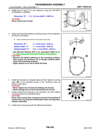 TRANSMISSION ASSEMBLY
[6MT: FS6R31A]

< DISASSEMBLY AND ASSEMBLY >
d.

Install rear oil seal (1) to rear extension using the drift [SST:
ST33400001 (J-26082)].
Dimension “H”

: 1.2 – 2.2 mm (0.047 – 0.087 in)

CAUTION:
Never incline rear oil seal.

JPDIC0587ZZ

e.

Apply recommended sealant to mating surface of rear extension
as shown in the figure.
A : Start and finish point shall be in the center of two bolts.

Dimension “B”
Sealant width “C”
Sealant height “C”

: 3 – 5 mm (0.12 – 0.20 in)
: 1 – 2 mm (0.04 – 0.08 in)
: 0.4 – 1 mm (0.016 – 0.04 in)

• Use Genuine Silicone RTV or an equivalent. Refer to GI17, "Recommended Chemical Products and Sealants".
CAUTION:
• Remove old sealant adhering to the mounting surfaces.
Also remove any moisture, oil, or foreign material adhering to both mounting surfaces.
• Apply sealant so as not to break the bead.

JPDIC0544ZZ

f.

7.

8.

Install rear extension to adapter plate and then tighten mounting
bolts ( ) to the specified torque in the numerical order as
shown in the figure.
CAUTION:
• Never impact rear oil seal and striking rod oil seal.
• Never damage rear oil seal and striking rod oil seal.
Install control lever housing to rear extension and then tighten
mounting bolts to the specified torque.
CAUTION:
Never hold control lever housing to prevent the bushing of
control lever housing from deformation when moving transmission assembly.

JPDIC0575ZZ

Install return spring plug with the following procedure.

Revision: 2008 October

TM-104

2009 370Z

 