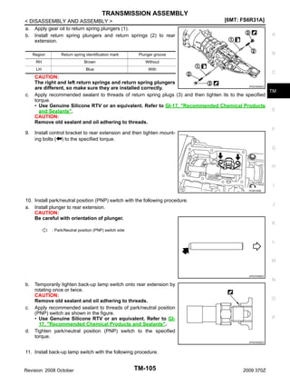 TRANSMISSION ASSEMBLY
< DISASSEMBLY AND ASSEMBLY >
a. Apply gear oil to return spring plungers (1).
b. Install return spring plungers and return springs (2) to rear
extension.
Region

Blue

B

Without

LH

9.

Brown

A

Plunger groove

RH

c.

Return spring identification mark

[6MT: FS6R31A]

With

C
CAUTION:
The right and left return springs and return spring plungers
JPDIC0508ZZ
are different, so make sure they are installed correctly.
TM
Apply recommended sealant to threads of return spring plugs (3) and then tighten its to the specified
torque.
• Use Genuine Silicone RTV or an equivalent. Refer to GI-17, "Recommended Chemical Products
E
and Sealants".
CAUTION:
Remove old sealant and oil adhering to threads.
F
Install control bracket to rear extension and then tighten mounting bolts ( ) to the specified torque.
G

H

I
PCIB1346E

10. Install park/neutral position (PNP) switch with the following procedure.
a. Install plunger to rear extension.
CAUTION:
Be careful with orientation of plunger.

J

K
: Park/Neutral position (PNP) switch side

L

M

JPDIC0568ZZ

N

b.

c.

d.

Temporarily tighten back-up lamp switch onto rear extension by
rotating once or twice.
CAUTION:
Remove old sealant and oil adhering to threads.
Apply recommended sealant to threads of park/neutral position
(PNP) switch as shown in the figure.
• Use Genuine Silicone RTV or an equivalent. Refer to GI17, "Recommended Chemical Products and Sealants".
Tighten park/neutral position (PNP) switch to the specified
torque.

O

P

JPDIC0526ZZ

11. Install back-up lamp switch with the following procedure.

Revision: 2008 October

TM-105

2009 370Z

 