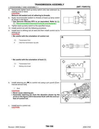 TRANSMISSION ASSEMBLY
< DISASSEMBLY AND ASSEMBLY >
a. Temporarily tighten back-up lamp switch onto rear extension by
rotating once or twice.
CAUTION:
Remove old sealant and oil adhering to threads.
b. Apply recommended sealant to threads of back-up lamp switch
as shown in the figure.
• Use Genuine Silicone RTV or an equivalent. Refer to GI17, "Recommended Chemical Products and Sealants".
c. Tighten back-up lamp switch to the specified torque.
12. Install control rod with the following procedure.
a. Install boot to striking rod oil seal and then install control rod to
striking rod.
CAUTION:
• Be careful with the orientation of control rod.

[6MT: FS6R31A]

JPDIC0526ZZ

: Transmission front
A

: View from transmission top side

JPDIC0596ZZ

• Be careful with the orientation of boot (1).
: Transmission front
2

: Striking rod oil seal

JPDIC0629ZZ

b.

Install retaining pin (
mercial service tool].
1

) to control rod using a pin punch [Com-

: Boot

CAUTION:
• Never reuse retaining pin.
• Assemble retaining pin from the direction shown by the
arrow in the figure until it becomes flush with the end surface of control rod.
JPDIC0506ZZ

c.

Install boot to control rod.
CAUTION:

Revision: 2008 October

TM-106

2009 370Z

 