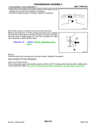 TRANSMISSION ASSEMBLY
< DISASSEMBLY AND ASSEMBLY >
• Check the cam surface and contact surface of the baulk ring for
damage and uneven wear. Replace if necessary.
• Check the spread springs for damage. Replace if necessary.

[6MT: FS6R31A]

SCIA0608J

Baulk Ring Clearance for Single Cone Synchronizer (Reverse)
Measure the clearance “A” when pressing the baulk ring (1) against
the cone (B) of clutch gear by hands at 2 points or more on the opposite side using a feeler gauge (C), and then calculate the mean
value. Replace if outside the limit value.

Clearance “A”

: Refer to TM-136, "Baulk Ring Clearance".

JPDIC0605ZZ

Bearing
Check the bearing for damage and unsmooth rotation. Replace if necessary.

ADJUSTMENT AFTER ASSEMBLY
Gear Lever Position Sensor
When replacing the gear lever position sensor, perform the M/T neutral position learning after installing transmission assembly. Refer to EC-23, "M/T NEUTRAL POSITION LEARNING : Special Repair Requirement".

Revision: 2008 October

TM-110

2009 370Z

 
